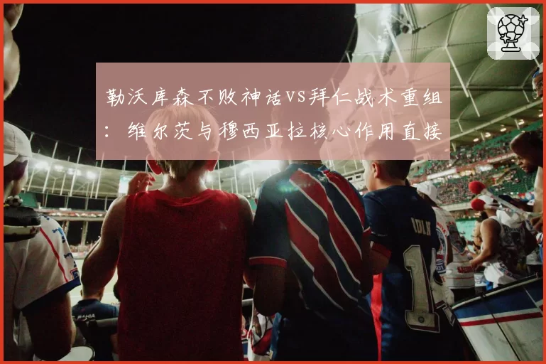 勒沃库森不败神话vs拜仁战术重组：维尔茨与穆西亚拉核心作用直接对比