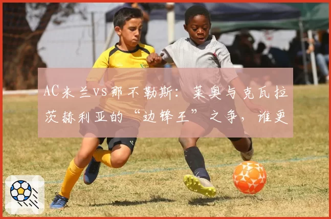AC米兰vs那不勒斯：莱奥与克瓦拉茨赫利亚的“边锋王”之争，谁更全面？