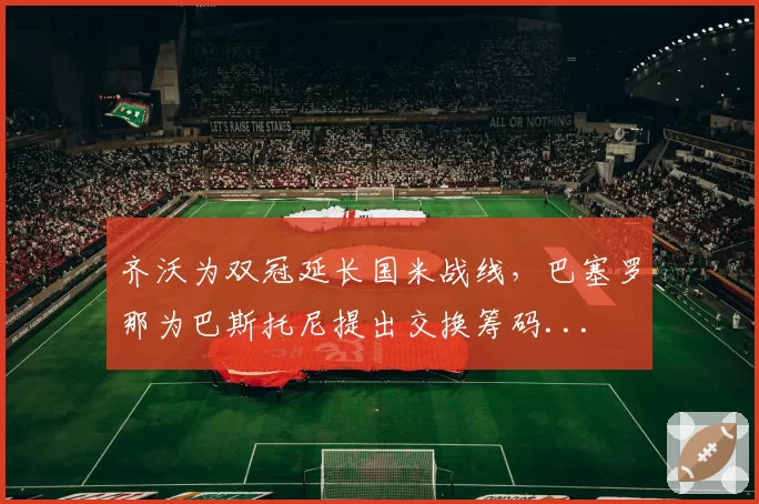 齐沃为双冠延长国米战线，巴塞罗那为巴斯托尼提出交换筹码...