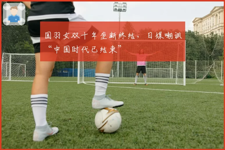 国羽女双十年垄断终结，日媒嘲讽“中国时代已结束”