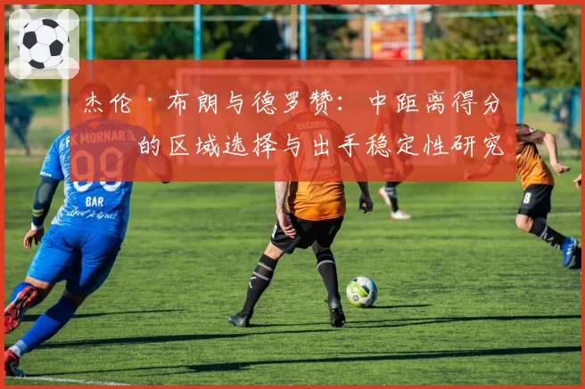 杰伦·布朗与德罗赞：中距离得分手的区域选择与出手稳定性研究