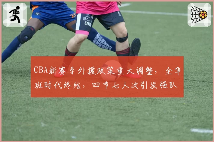 CBA新赛季外援政策重大调整，全华班时代终结，四节七人次引发强队洗牌