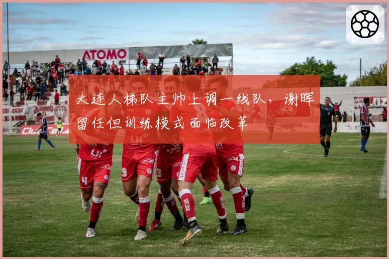 大连人梯队主帅上调一线队,谢晖留任但训练模式面临改革