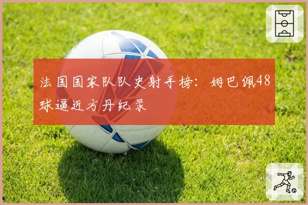 法国国家队队史射手榜:姆巴佩48球逼近方丹纪录