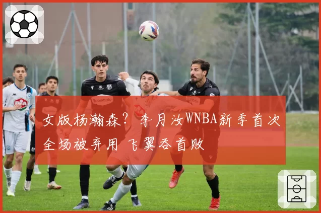 女版杨瀚森？李月汝WNBA新季首次全场被弃用 飞翼吞首败