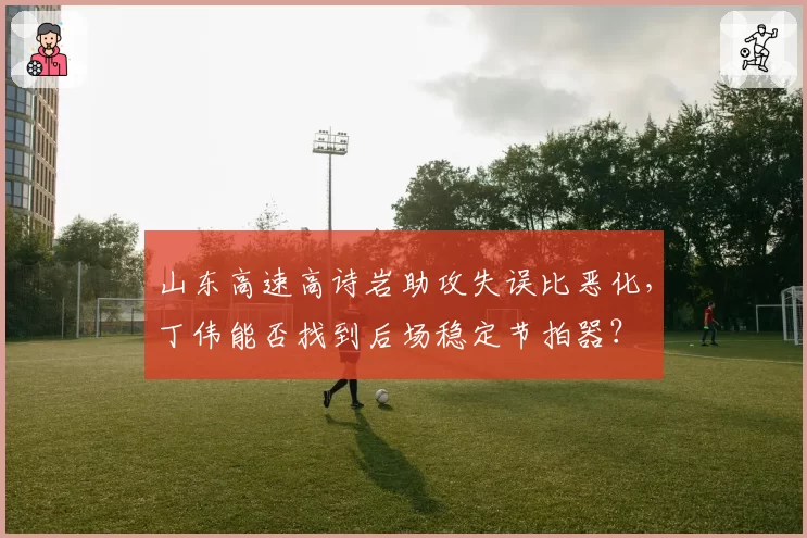 山东高速高诗岩助攻失误比恶化,丁伟能否找到后场稳定节拍器?