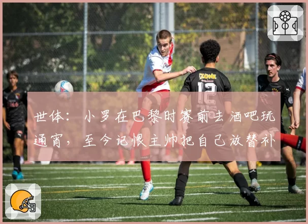 世体：小罗在巴黎时赛前去酒吧玩通宵，至今记恨主帅把自己放替补