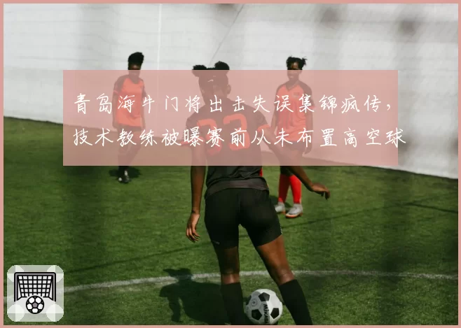 青岛海牛门将出击失误集锦疯传，技术教练被曝赛前从未布置高空球防守