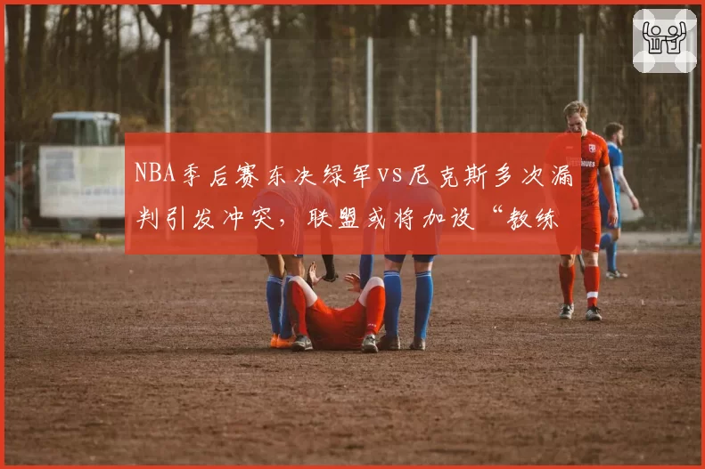 NBA季后赛东决绿军vs尼克斯多次漏判引发冲突,联盟或将加设“教练挑战”次数限制