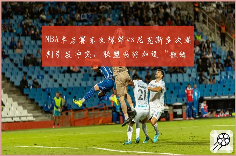 NBA季后赛东决绿军vs尼克斯多次漏判引发冲突,联盟或将加设“教练挑战”次数限制