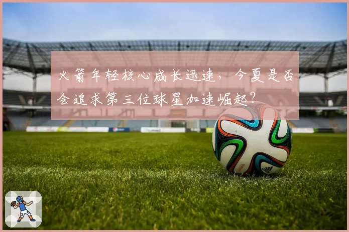 火箭年轻核心成长迅速，今夏是否会追求第三位球星加速崛起？