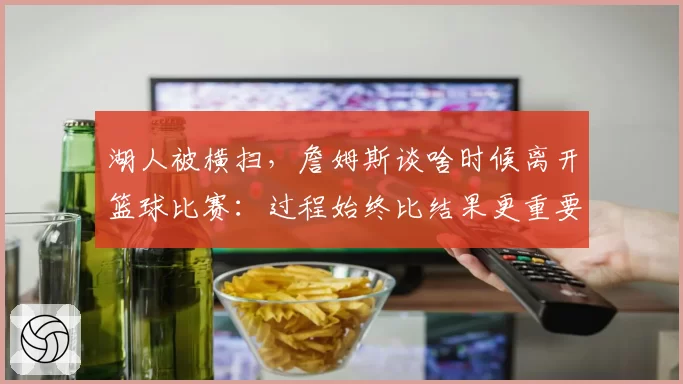 湖人被横扫，詹姆斯谈啥时候离开篮球比赛：过程始终比结果更重要