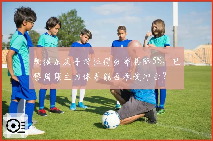 樊振东反手拧拉得分率再降5%，巴黎周期主力体系能否承受冲击？