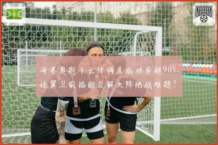 海港奥斯卡长传调度成功率超90%，边翼卫前插能否解决阵地战难题？