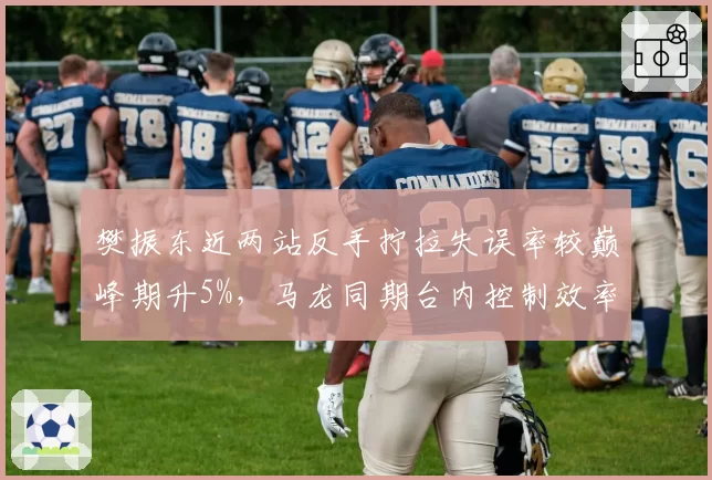 樊振东近两站反手拧拉失误率较巅峰期升5%，马龙同期台内控制效率仍超90%
