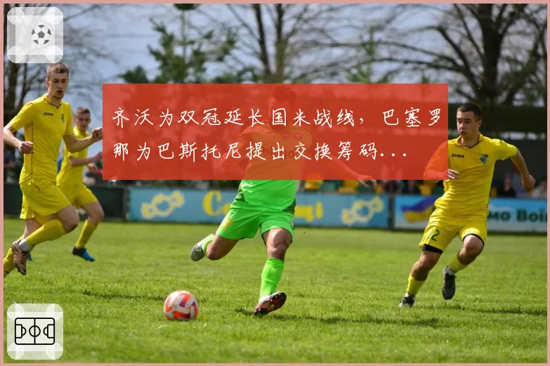 齐沃为双冠延长国米战线，巴塞罗那为巴斯托尼提出交换筹码...