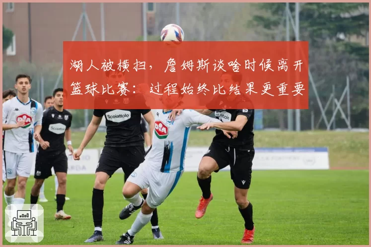 湖人被横扫，詹姆斯谈啥时候离开篮球比赛：过程始终比结果更重要