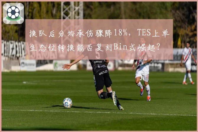 换队后分均承伤骤降18%，TES上单生态位转换能否复刻Bin式崛起？