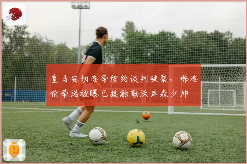 皇马安切洛蒂续约谈判破裂，佛洛伦蒂诺被曝已接触勒沃库森少帅