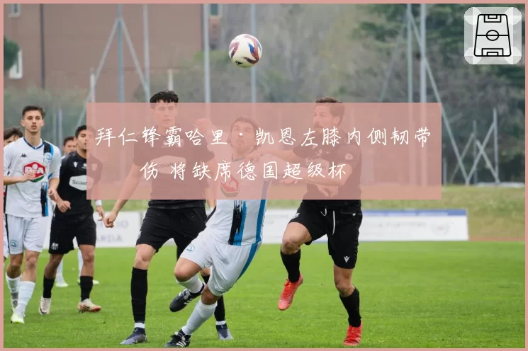 拜仁锋霸哈里·凯恩左膝内侧韧带受伤 将缺席德国超级杯