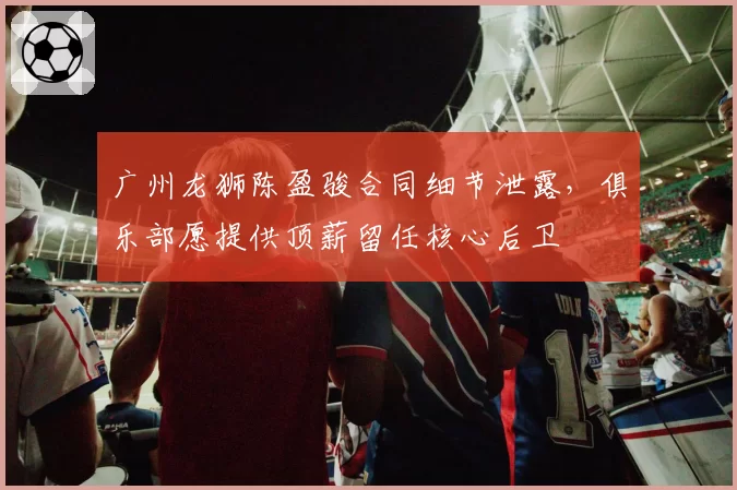 广州龙狮陈盈骏合同细节泄露，俱乐部愿提供顶薪留任核心后卫