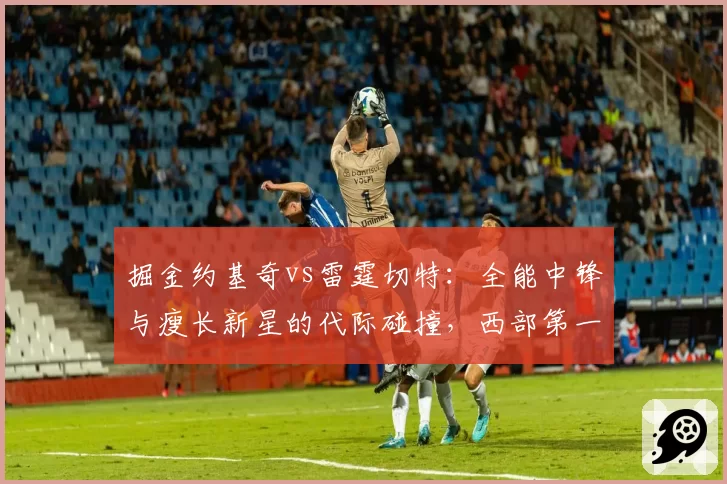 掘金约基奇vs雷霆切特：全能中锋与瘦长新星的代际碰撞，西部第一之争