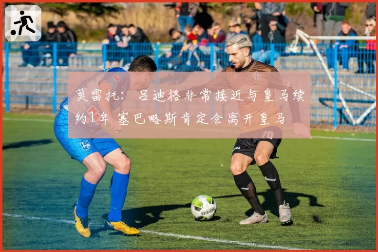 莫雷托：吕迪格非常接近与皇马续约1年 塞巴略斯肯定会离开皇马