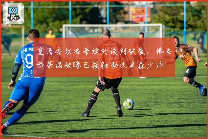 皇马安切洛蒂续约谈判破裂，佛洛伦蒂诺被曝已接触勒沃库森少帅