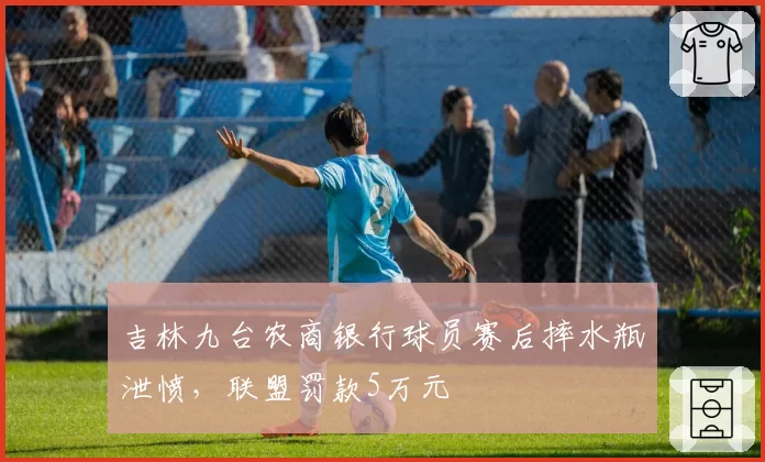 吉林九台农商银行球员赛后摔水瓶泄愤，联盟罚款5万元