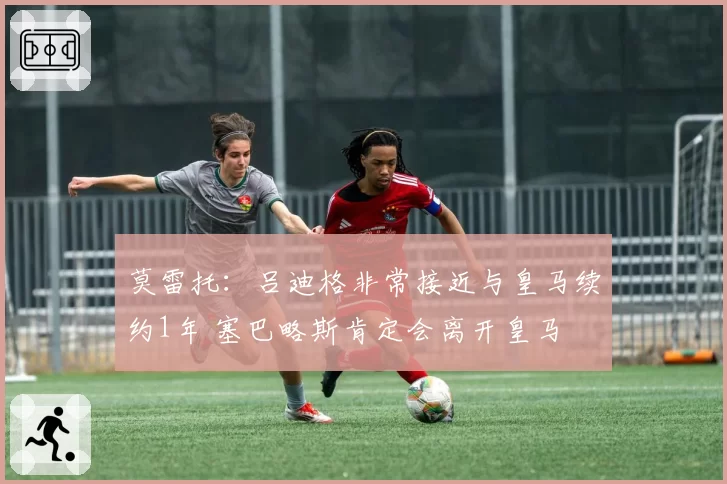 莫雷托：吕迪格非常接近与皇马续约1年 塞巴略斯肯定会离开皇马