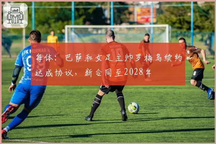 每体：巴萨和女足主帅罗梅乌续约达成协议，新合同至2028年