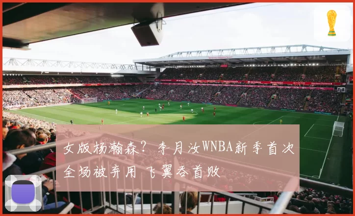 女版杨瀚森？李月汝WNBA新季首次全场被弃用 飞翼吞首败