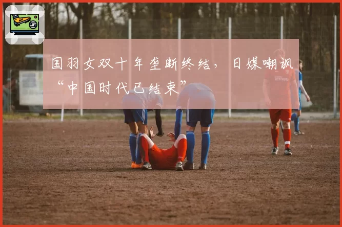 国羽女双十年垄断终结,日媒嘲讽“中国时代已结束”