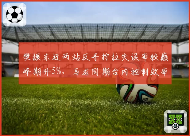 樊振东近两站反手拧拉失误率较巅峰期升5%，马龙同期台内控制效率仍超90%