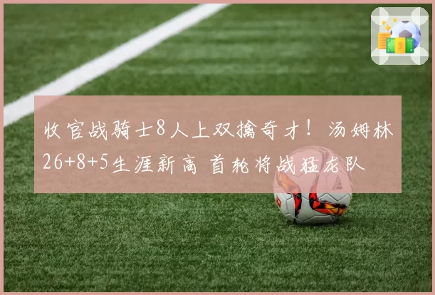 收官战骑士8人上双擒奇才!汤姆林26+8+5生涯新高 首轮将战猛龙队