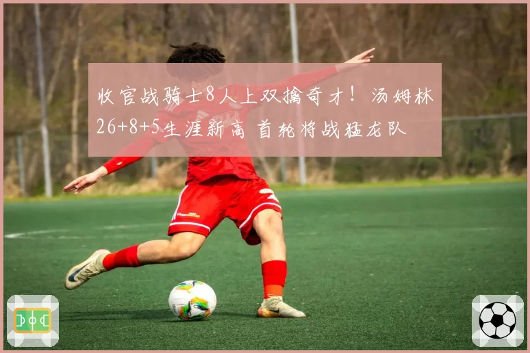 收官战骑士8人上双擒奇才!汤姆林26+8+5生涯新高 首轮将战猛龙队