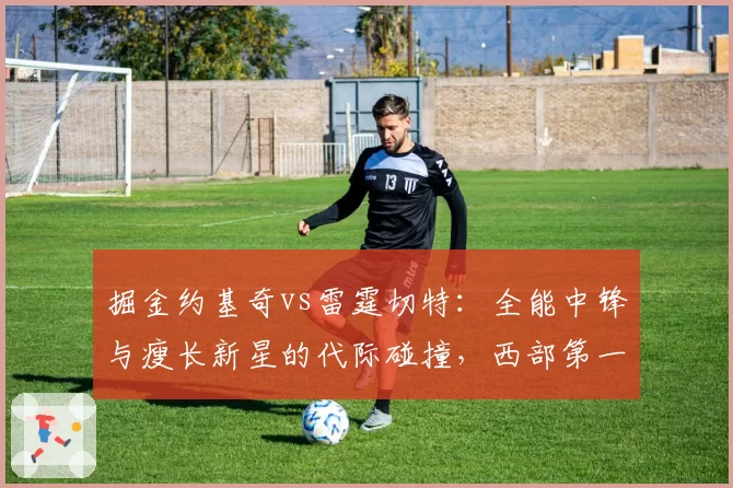 掘金约基奇vs雷霆切特:全能中锋与瘦长新星的代际碰撞,西部第一之争