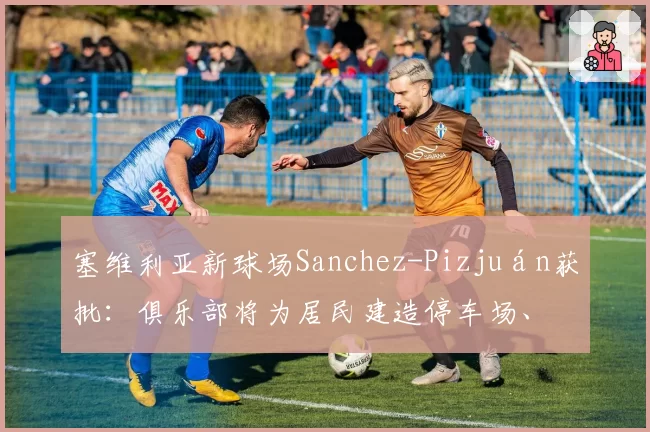 塞维利亚新球场Sanchez-Pizjuán获批：俱乐部将为居民建造停车场、带凉棚的广场和城市外围的绿地