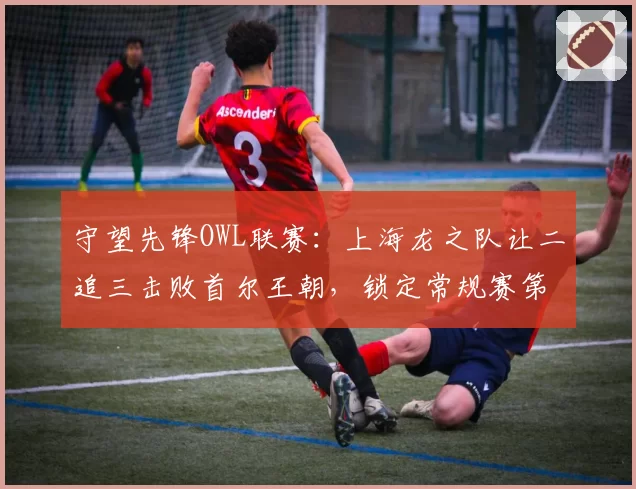 守望先锋OWL联赛:上海龙之队让二追三击败首尔王朝,锁定常规赛第一