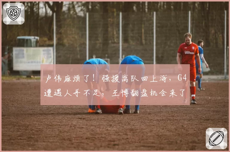 卢伟麻烦了!强援离队回上海,G4遭遇人手不足,王博翻盘机会来了