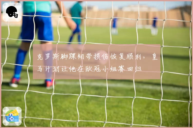 克罗斯脚踝韧带损伤恢复顺利,皇马计划让他在欧冠小组赛回归