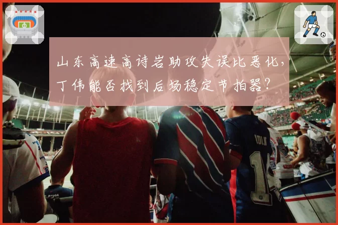 山东高速高诗岩助攻失误比恶化,丁伟能否找到后场稳定节拍器?
