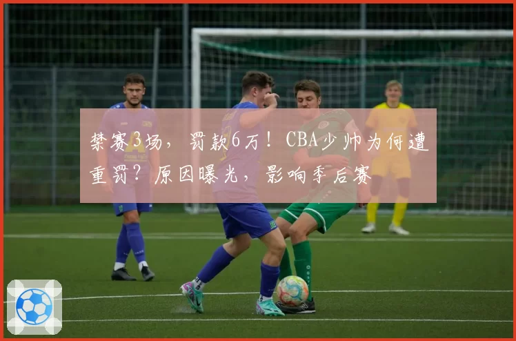 禁赛3场，罚款6万！CBA少帅为何遭重罚？原因曝光，影响季后赛