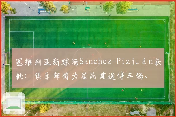 塞维利亚新球场Sanchez-Pizjuán获批：俱乐部将为居民建造停车场、带凉棚的广场和城市外围的绿地