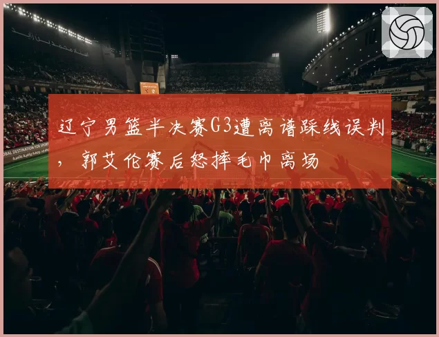 辽宁男篮半决赛G3遭离谱踩线误判,郭艾伦赛后怒摔毛巾离场