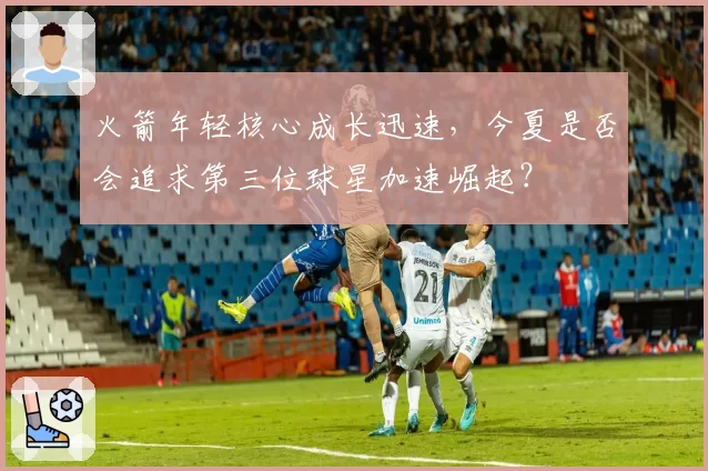 火箭年轻核心成长迅速，今夏是否会追求第三位球星加速崛起？