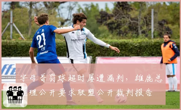 字母哥罚球超时屡遭漏判，雄鹿总经理公开要求联盟公开裁判报告