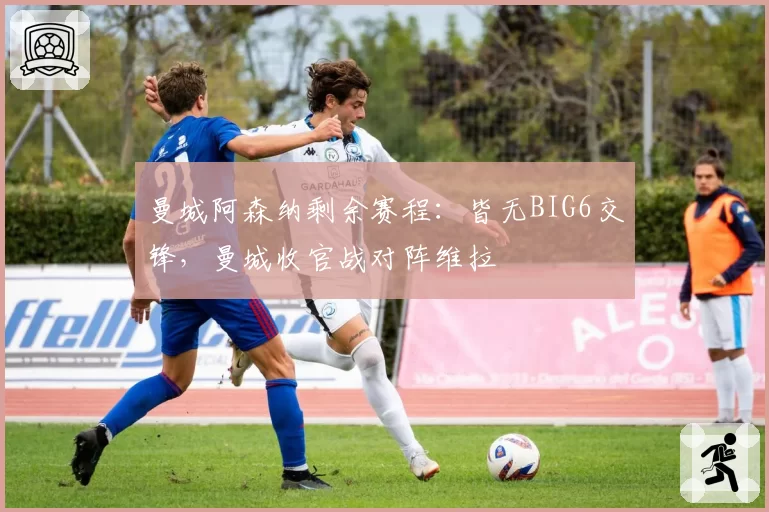 曼城阿森纳剩余赛程：皆无BIG6交锋，曼城收官战对阵维拉